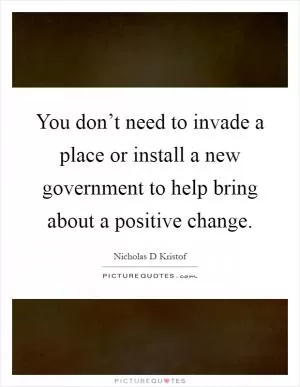 You don’t need to invade a place or install a new government to help bring about a positive change Picture Quote #1