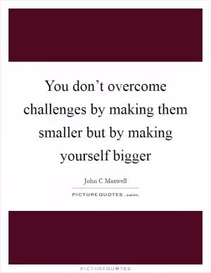 You don’t overcome challenges by making them smaller but by making yourself bigger Picture Quote #1