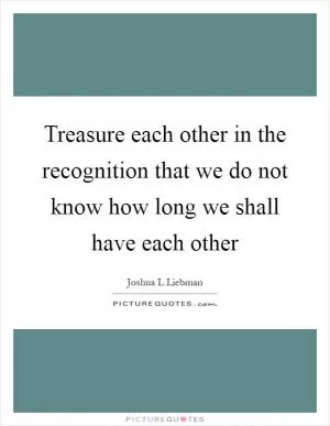 Treasure each other in the recognition that we do not know how long we shall have each other Picture Quote #1