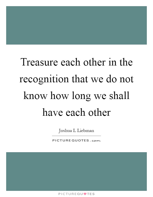 Treasure each other in the recognition that we do not know how long we shall have each other Picture Quote #1