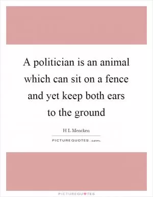 A politician is an animal which can sit on a fence and yet keep both ears to the ground Picture Quote #1