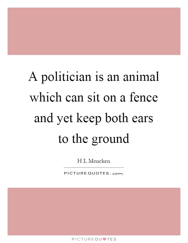 A politician is an animal which can sit on a fence and yet keep both ears to the ground Picture Quote #1