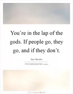 You’re in the lap of the gods. If people go, they go, and if they don’t Picture Quote #1