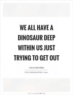 We all have a dinosaur deep within us just trying to get out Picture Quote #1