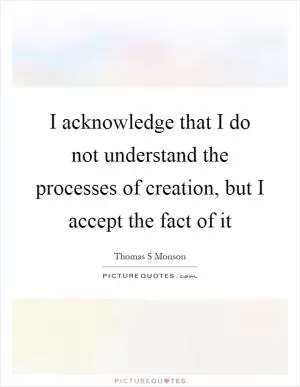I acknowledge that I do not understand the processes of creation, but I accept the fact of it Picture Quote #1