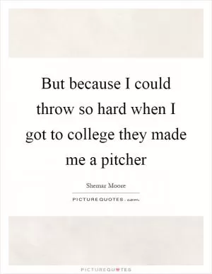 But because I could throw so hard when I got to college they made me a pitcher Picture Quote #1