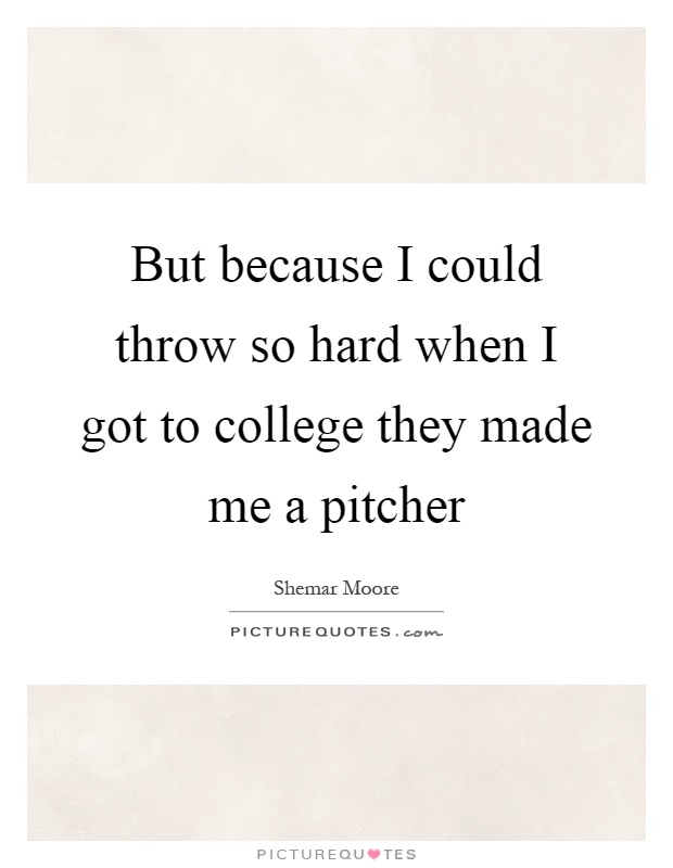 But because I could throw so hard when I got to college they made me a pitcher Picture Quote #1