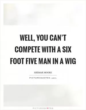 Well, you can’t compete with a six foot five man in a wig Picture Quote #1