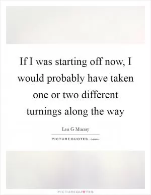 If I was starting off now, I would probably have taken one or two different turnings along the way Picture Quote #1