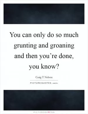 You can only do so much grunting and groaning and then you’re done, you know? Picture Quote #1