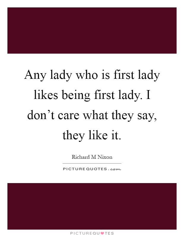 Any lady who is first lady likes being first lady. I don't care what they say, they like it Picture Quote #1