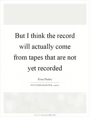 But I think the record will actually come from tapes that are not yet recorded Picture Quote #1