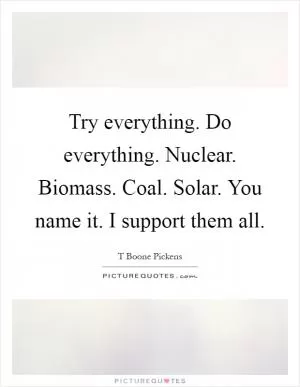 Try everything. Do everything. Nuclear. Biomass. Coal. Solar. You name it. I support them all Picture Quote #1