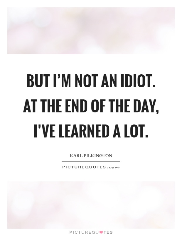 But I'm not an idiot. At the end of the day, I've learned a lot Picture Quote #1