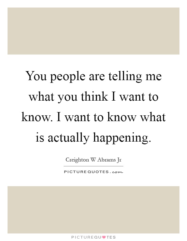 You people are telling me what you think I want to know. I want to know what is actually happening Picture Quote #1
