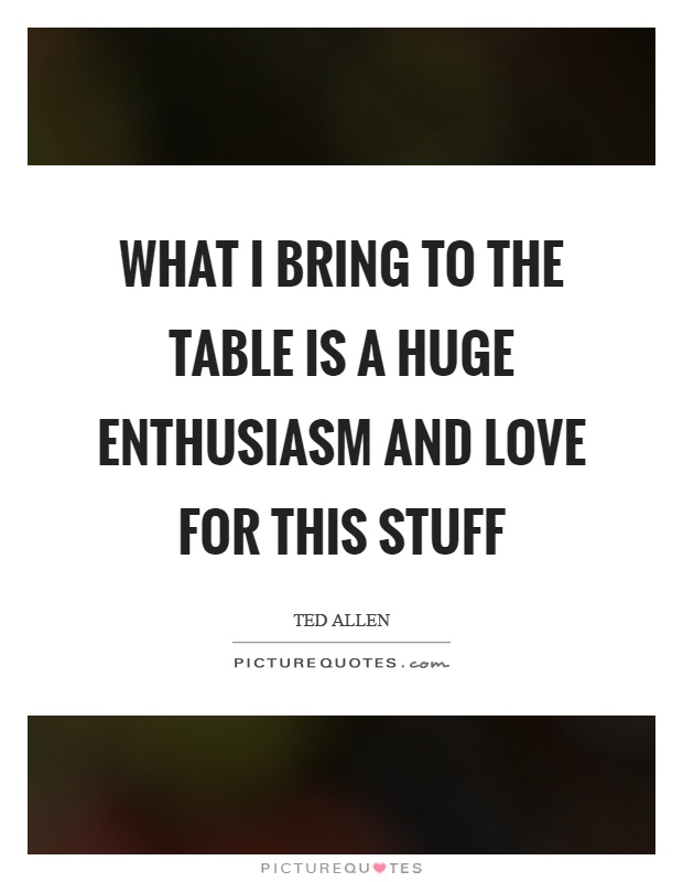 What I bring to the table is a huge enthusiasm and love for this stuff Picture Quote #1