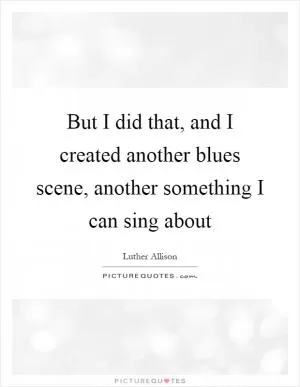 But I did that, and I created another blues scene, another something I can sing about Picture Quote #1