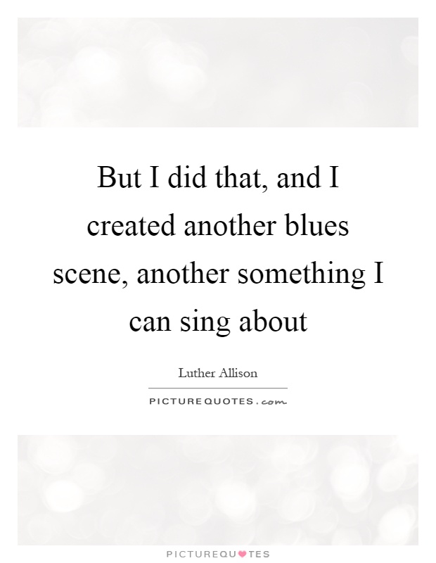 But I did that, and I created another blues scene, another something I can sing about Picture Quote #1