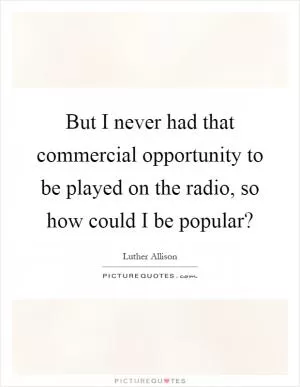 But I never had that commercial opportunity to be played on the radio, so how could I be popular? Picture Quote #1
