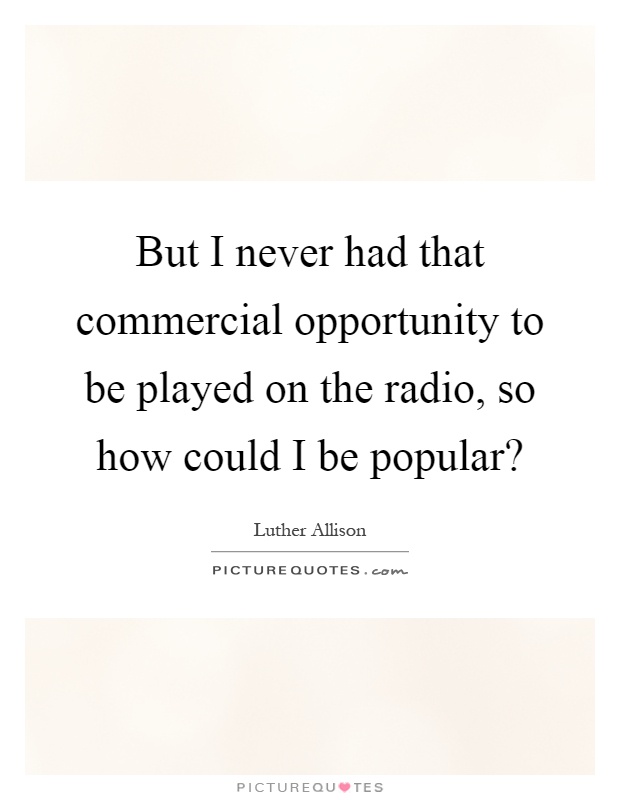 But I never had that commercial opportunity to be played on the radio, so how could I be popular? Picture Quote #1