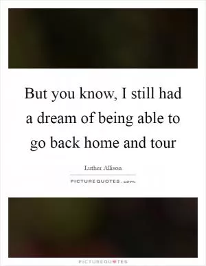 But you know, I still had a dream of being able to go back home and tour Picture Quote #1