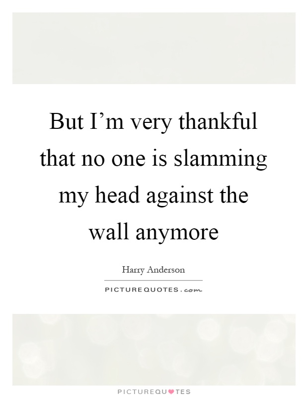 But I'm very thankful that no one is slamming my head against the wall anymore Picture Quote #1