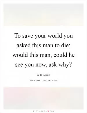 To save your world you asked this man to die; would this man, could he see you now, ask why? Picture Quote #1