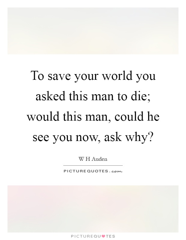 To save your world you asked this man to die; would this man, could he see you now, ask why? Picture Quote #1