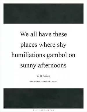 We all have these places where shy humiliations gambol on sunny afternoons Picture Quote #1