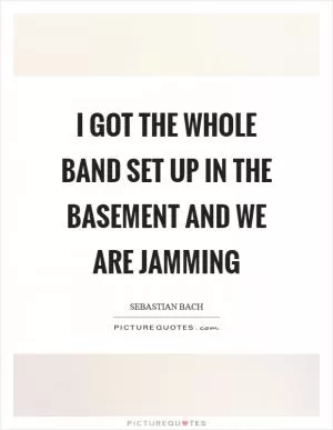 I got the whole band set up in the basement and we are jamming Picture Quote #1