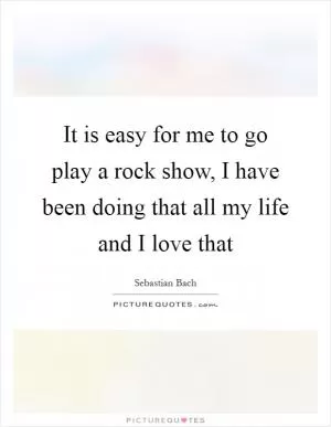 It is easy for me to go play a rock show, I have been doing that all my life and I love that Picture Quote #1