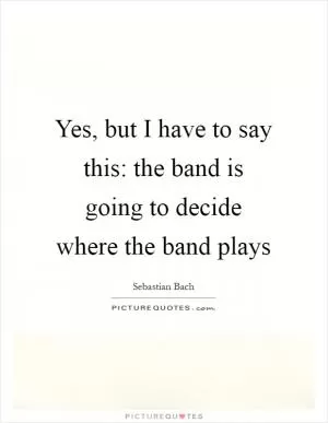 Yes, but I have to say this: the band is going to decide where the band plays Picture Quote #1