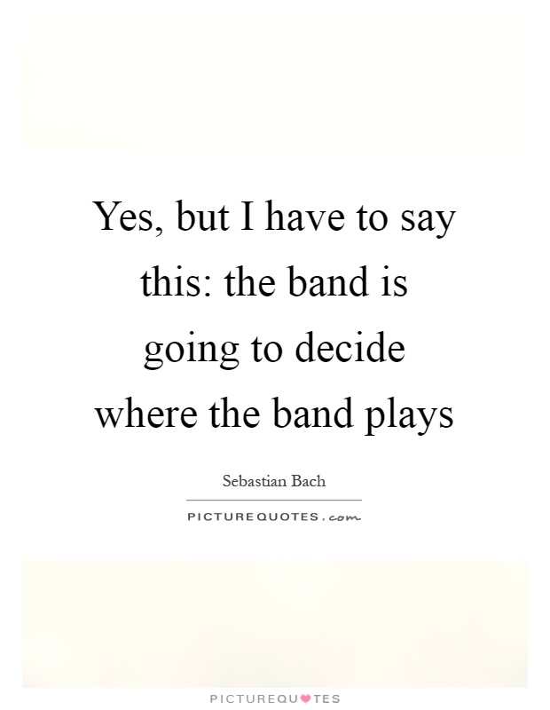 Yes, but I have to say this: the band is going to decide where the band plays Picture Quote #1