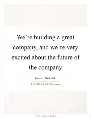 We’re building a great company, and we’re very excited about the future of the company Picture Quote #1