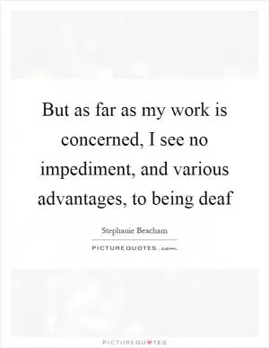 But as far as my work is concerned, I see no impediment, and various advantages, to being deaf Picture Quote #1