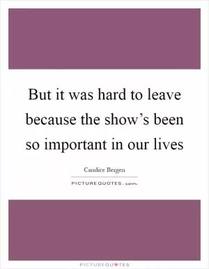 But it was hard to leave because the show’s been so important in our lives Picture Quote #1