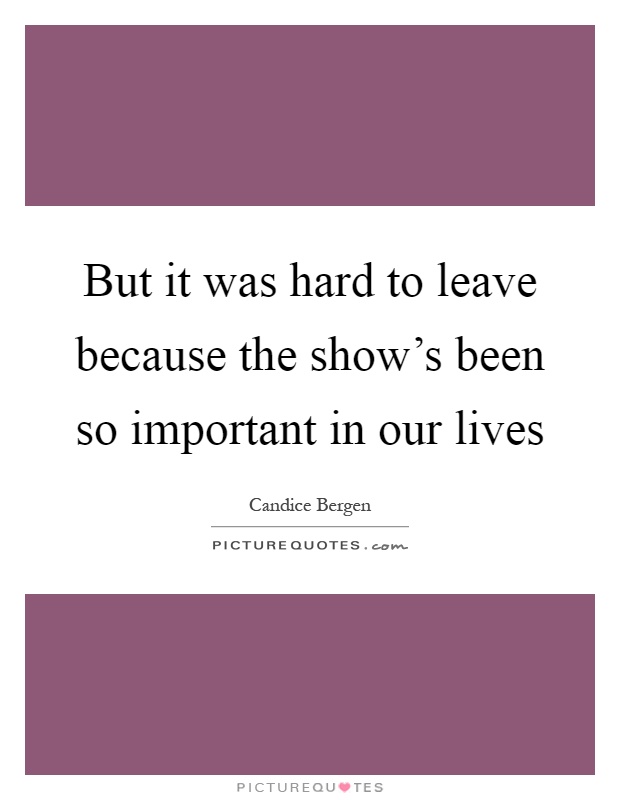 But it was hard to leave because the show's been so important in our lives Picture Quote #1