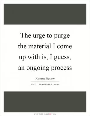 The urge to purge the material I come up with is, I guess, an ongoing process Picture Quote #1