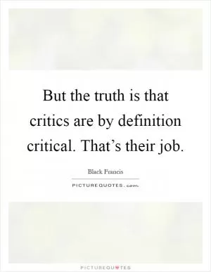 But the truth is that critics are by definition critical. That’s their job Picture Quote #1