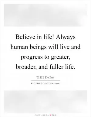 Believe in life! Always human beings will live and progress to greater, broader, and fuller life Picture Quote #1