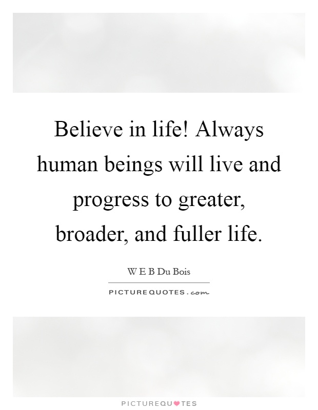Believe in life! Always human beings will live and progress to greater, broader, and fuller life Picture Quote #1