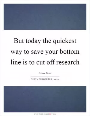 But today the quickest way to save your bottom line is to cut off research Picture Quote #1