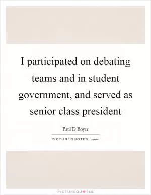 I participated on debating teams and in student government, and served as senior class president Picture Quote #1