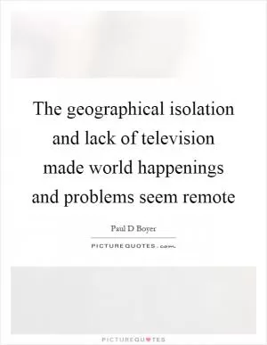 The geographical isolation and lack of television made world happenings and problems seem remote Picture Quote #1
