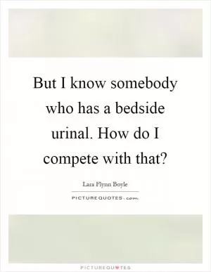 But I know somebody who has a bedside urinal. How do I compete with that? Picture Quote #1