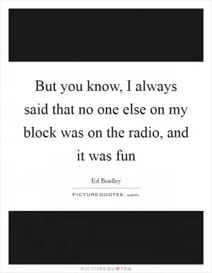 But you know, I always said that no one else on my block was on the radio, and it was fun Picture Quote #1