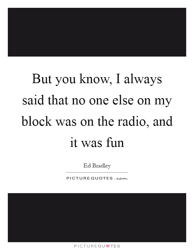 But you know, I always said that no one else on my block was on the radio, and it was fun Picture Quote #1