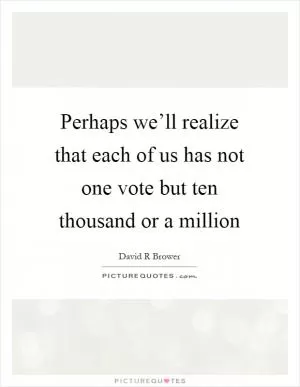 Perhaps we’ll realize that each of us has not one vote but ten thousand or a million Picture Quote #1