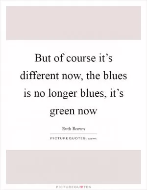 But of course it’s different now, the blues is no longer blues, it’s green now Picture Quote #1