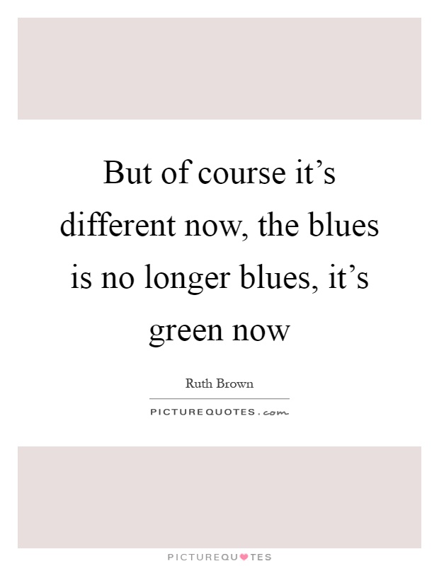 But of course it's different now, the blues is no longer blues, it's green now Picture Quote #1